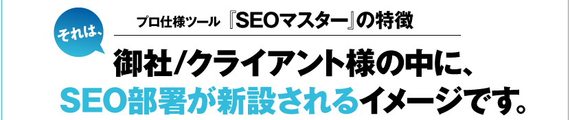 プロ仕様ツール『SEOマスター』の特徴･･･それは、御社/クライアント様の中に、SEO部署が新設されるイメージです。